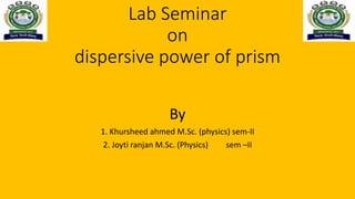 Lab Seminar
on
dispersive power of prism
By
1. Khursheed ahmed M.Sc. (physics) sem-II
2. Joyti ranjan M.Sc. (Physics) sem –II
 