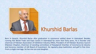 Khurshid Barlas
Born in Karachi, Khurshid Barlas after graduation in commerce settled down in Islamabad. Besides
running Pak World Trade and Expo Centre in Islamabad for more than forty years, he is founder and
chairman of Pakistan Association of Exhibition Industry (PAEI), President of UK Pakistan Business Council
(Pakistan Chapter), Chairman of standing committees of Rawalpindi Chamber of Commerce & Industry
and honorary member of AJK Board of Investment. He regularly plays badminton and golf in free time.
From a single marriage, he has one son and daughter.
 