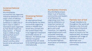 Acclaimed National
Exhibitor
Khurshid Barlas
successfully has organized
industrial exhibitions in all
major cities of Pakistan.
1st National Industrial
Exhibition in 1984 and 1st
Gems Expo in 2000 in
Islamabad were organized
by Pak World Trade and
Expo Centre. 1st Rawal
Expo in 2006 at Ayub
National Park and 1st
Made in Pakistan
Products Exhibition in
Karachi are few other
laurels to be admired and
lauded.
Showcasing Pakistan
Globally
At international level,
Khurshid Barlas has been
successfully organizing
events in Middle East,
South Asia, Europe and
the United States that
truly triggered investment
and trade volume of
Pakistan. He believes that
Pakistan has great
potential that still needs
to be befittingly projected
internationally.
Ace Business Visionary
Khurshid Barlas enjoys
sheer trust of business
communities and leaders
of all Pakistan for
organizing more than
twenty exhibitions on
important sectors of
economy for example
gems and small
industries. For regularly
organizing business and
corporate meetings,
incentives, conferences
and exhibitions, in 2021
he founded Pakistan
Association of Exhibition
Industry.
Patriotic Son of Soil
Though travelled a lot
throughout the world yet
Pakistan is the first and
final home of Khurshid
Barlas. All important
places of country he has
explored well. He always
projected soft image of
Pakistan in front of
diplomatic and
international business
community.
 