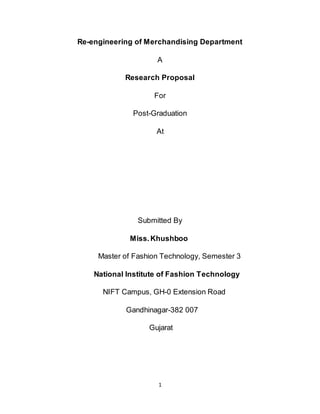 Re-engineering of Merchandising Department

                     A

            Research Proposal

                    For

              Post-Graduation

                     At




                Submitted By

             Miss. Khushboo

     Master of Fashion Technology, Semester 3

    National Institute of Fashion Technology

      NIFT Campus, GH-0 Extension Road

            Gandhinagar-382 007

                   Gujarat




                     1
 