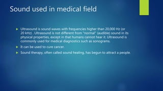 Sound used in medical field
 Ultrasound is sound waves with frequencies higher than 20,000 Hz (or
20 kHz) . Ultrasound is not different from "normal" (audible) sound in its
physical properties, except in that humans cannot hear it. Ultrasound is
commonly used for medical diagnostics such as sonograms.
 It can be used to cure cancer.
 Sound therapy, often called sound healing, has begun to attract a people.
 