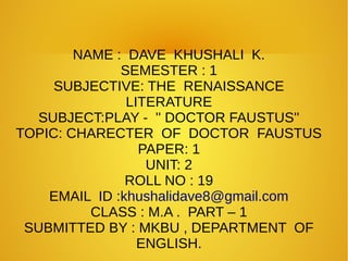 NAME : DAVE KHUSHALI K.
SEMESTER : 1
SUBJECTIVE: THE RENAISSANCE
LITERATURE
SUBJECT:PLAY - '' DOCTOR FAUSTUS''
TOPIC: CHARECTER OF DOCTOR FAUSTUS
PAPER: 1
UNIT: 2
ROLL NO : 19
EMAIL ID :khushalidave8@gmail.com
CLASS : M.A . PART – 1
SUBMITTED BY : MKBU , DEPARTMENT OF
ENGLISH.
 