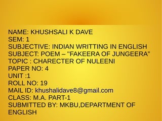 NAME: KHUSHSALI K DAVE
SEM: 1
SUBJECTIVE: INDIAN WRITTING IN ENGLISH
SUBJECT: POEM – ''FAKEERA OF JUNGEERA”
TOPIC : CHARECTER OF NULEENI
PAPER NO: 4
UNIT :1
ROLL NO: 19
MAIL ID: khushalidave8@gmail.com
CLASS: M.A. PART-1
SUBMITTED BY: MKBU,DEPARTMENT OF
ENGLISH
 
