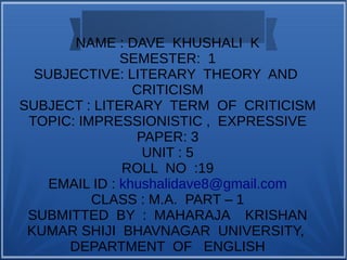 NAME : DAVE KHUSHALI K
SEMESTER: 1
SUBJECTIVE: LITERARY THEORY AND
CRITICISM
SUBJECT : LITERARY TERM OF CRITICISM
TOPIC: IMPRESSIONISTIC , EXPRESSIVE
PAPER: 3
UNIT : 5
ROLL NO :19
EMAIL ID : khushalidave8@gmail.com
CLASS : M.A. PART – 1
SUBMITTED BY : MAHARAJA KRISHAN
KUMAR SHIJI BHAVNAGAR UNIVERSITY,
DEPARTMENT OF ENGLISH
 