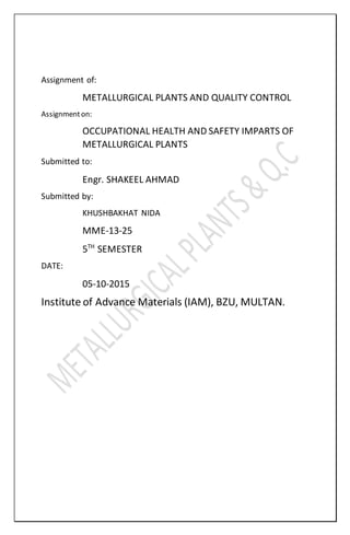 Assignment of:
METALLURGICAL PLANTS AND QUALITY CONTROL
Assignmenton:
OCCUPATIONAL HEALTH AND SAFETY IMPARTS OF
METALLURGICAL PLANTS
Submitted to:
Engr. SHAKEEL AHMAD
Submitted by:
KHUSHBAKHAT NIDA
MME-13-25
5TH
SEMESTER
DATE:
05-10-2015
Institute of Advance Materials (IAM), BZU, MULTAN.
 
