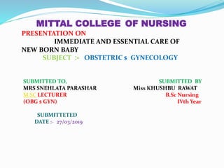 MITTAL COLLEGE OF NURSING
PRESENTATION ON
IMMEDIATE AND ESSENTIAL CARE OF
NEW BORN BABY
SUBJECT :- OBSTETRIC $ GYNECOLOGY
SUBMITTED TO, SUBMITTED BY
MRS SNEHLATA PARASHAR Miss KHUSHBU RAWAT
M.SC LECTURER B.Sc Nursing
(OBG $ GYN) IVth Year
SUBMITTETED
DATE :- 27/03/2019
 