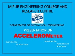 JAIPUR ENGINEERING COLLEGE AND
RESEARCH CENTRE
PRESENTATION ON
ACCELEROMETER
Submitted By:-
Ashesh Bansal
Arun Yadav
Submitted to:-
Mr. Ravi Yadav
DEPARTMENT OF MECHANICAL ENGINEERING
 