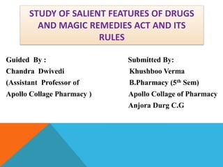 STUDY OF SALIENT FEATURES OF DRUGS
AND MAGIC REMEDIES ACT AND ITS
RULES
Guided By : Submitted By:
Chandra Dwivedi Khushboo Verma
(Assistant Professor of B.Pharmacy (5th Sem)
Apollo Collage Pharmacy ) Apollo Collage of Pharmacy
Anjora Durg C.G
 