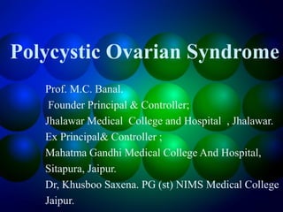 Polycystic Ovarian Syndrome
Prof. M.C. Banal.
Founder Principal & Controller;
Jhalawar Medical College and Hospital , Jhalawar.
Ex Principal& Controller ;
Mahatma Gandhi Medical College And Hospital,
Sitapura, Jaipur.
Dr, Khusboo Saxena. PG (st) NIMS Medical College
Jaipur.
 