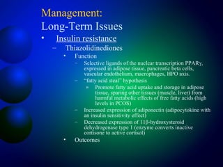 Management:
Long-Term Issues
• Insulin resistance
– Thiazolidinediones
• Function
– Selective ligands of the nuclear transcription PPARγ,
expressed in adipose tissue, pancreatic beta cells,
vascular endothelium, macrophages, HPO axis.
– “fatty acid steal” hypothesis
» Promote fatty acid uptake and storage in adipose
tissue, sparing other tissues (muscle, liver) from
harmful metabolic effects of free fatty acids (high
levels in PCOS)
– Increased expression of adiponectin (adipocytokine with
an insulin sensitivity effect)
– Decreased expression of 11β-hydroxysteroid
dehydrogenase type 1 (enzyme converts inactive
cortisone to active cortisol)
• Outcomes
 