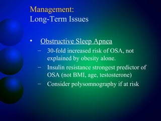 Management:
Long-Term Issues
• Obstructive Sleep Apnea
– 30-fold increased risk of OSA, not
explained by obesity alone.
– Insulin resistance strongest predictor of
OSA (not BMI, age, testosterone)
– Consider polysomnography if at risk
 