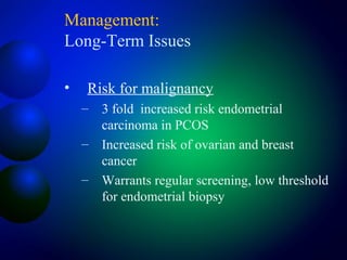 Management:
Long-Term Issues
• Risk for malignancy
– 3 fold increased risk endometrial
carcinoma in PCOS
– Increased risk of ovarian and breast
cancer
– Warrants regular screening, low threshold
for endometrial biopsy
 