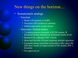 New things on the horizon…
• Somatostatin analogs
– Function
• Blunts LH response to GnRH
• Decreases GH secretion by pituitary
• Inhibits pancreatic insulin release
– Outcomes: limited studies
• 7 d administration octreotide in PCOS women 
decreased fasting and glucose-stimulated insulin levels
• Reduced LH, androgen, IGF-1 levels
• Short half-life (80-110 min) requiring multiple injections
• Extended release octreotide (octreotide-LAR)- inject IM
Q28 days- results in improvement in GH, insulin, IGF-1,
hirsutism
• Not approved yet
 