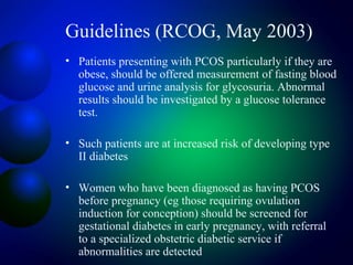Guidelines (RCOG, May 2003)
• Patients presenting with PCOS particularly if they are
obese, should be offered measurement of fasting blood
glucose and urine analysis for glycosuria. Abnormal
results should be investigated by a glucose tolerance
test.
• Such patients are at increased risk of developing type
II diabetes
• Women who have been diagnosed as having PCOS
before pregnancy (eg those requiring ovulation
induction for conception) should be screened for
gestational diabetes in early pregnancy, with referral
to a specialized obstetric diabetic service if
abnormalities are detected
 
