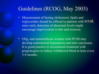 Guidelines (RCOG, May 2003)
• Measurement of fasting cholesterol, lipids and
triglycerides should be offered to patients with PCOS,
since early detection of abnormal levels might
encourage improvement in diet and exercise.
• Olig- and amenorrhoeic women with PCOS may
develop endometrial hyperplasia and later carcinoma.
It is good practice to recommend treatment with
progestogens to induce withdrawal bleed at least every
3-4 months.
• 4-
 