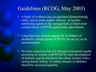 Guidelines (RCOG, May 2003)
• A body of evidence has accumulated demonstrating
safety and in some studies efficacy of insulin-
sensitizing agents in the management of short-term
complications of PCOS, particularly anovulation.
• Long-term use of these agents for avoidance of
metabolic complications of PCOS can not as yet be
recommended .
• No clear consensus has yet emerged concerned regular
screening of women with PCOS for later development
of diabetes and dyslipidemia but obese women with a
strong family history of cardiac disease or diabetes
should be assessed regularly.
 