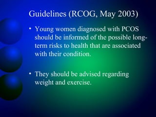 Guidelines (RCOG, May 2003)
• Young women diagnosed with PCOS
should be informed of the possible long-
term risks to health that are associated
with their condition.
• They should be advised regarding
weight and exercise.
 