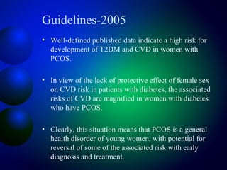 Guidelines-2005
• Well-defined published data indicate a high risk for
development of T2DM and CVD in women with
PCOS.
• In view of the lack of protective effect of female sex
on CVD risk in patients with diabetes, the associated
risks of CVD are magnified in women with diabetes
who have PCOS.
• Clearly, this situation means that PCOS is a general
health disorder of young women, with potential for
reversal of some of the associated risk with early
diagnosis and treatment.
 