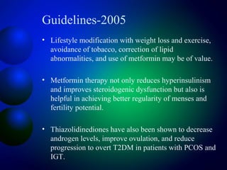 Guidelines-2005
• Lifestyle modification with weight loss and exercise,
avoidance of tobacco, correction of lipid
abnormalities, and use of metformin may be of value.
• Metformin therapy not only reduces hyperinsulinism
and improves steroidogenic dysfunction but also is
helpful in achieving better regularity of menses and
fertility potential.
• Thiazolidinediones have also been shown to decrease
androgen levels, improve ovulation, and reduce
progression to overt T2DM in patients with PCOS and
IGT.
 