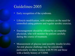 Guidelines-2005
• Early recognition of the syndrome.
• Lifestyle modification, with emphasis on the need for
controlled eating patterns and regular aerobic exercise.
• Encouragement should be offered by an empathic
physician, who will monitor the patient carefully
during the course of treatment.
• Measurement of glucose (and possibly insulin levels).
An oral glucose challenge may be considered,
particularly in obese women with PCOS and those
with a family history of T2DM.
 