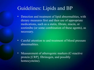 Guidelines: Lipids and BP
• Detection and treatment of lipid abnormalities, with
dietary measures first and then use of appropriate
medications, such as a statin, fibrate, niacin, or
ezetimibe (or some combination of these agents), as
necessary.
• Careful attention to and treatment of blood pressure
abnormalities.
• Measurement of atherogenic markers (C-reactive
protein [CRP], fibrinogen, and possibly
homocysteine).
 