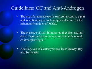 Guidelines: OC and Anti-Androgen
• The use of a nonandrogenic oral contraceptive agent
and an antiandrogen such as spironolactone for the
skin manifestations of PCOS.
• The presence of hair thinning requires the maximal
dose of spironolactone in conjunction with an oral
contraceptive agent.
• Ancillary use of electrolysis and laser therapy may
also be helpful.
 