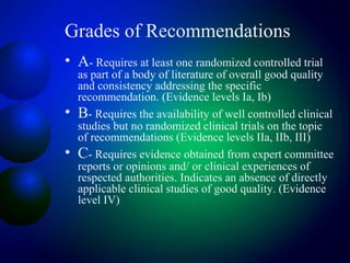 Grades of Recommendations
• A- Requires at least one randomized controlled trial
as part of a body of literature of overall good quality
and consistency addressing the specific
recommendation. (Evidence levels Ia, Ib)
• B- Requires the availability of well controlled clinical
studies but no randomized clinical trials on the topic
of recommendations (Evidence levels IIa, IIb, III)
• C- Requires evidence obtained from expert committee
reports or opinions and/ or clinical experiences of
respected authorities. Indicates an absence of directly
applicable clinical studies of good quality. (Evidence
level IV)
 