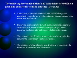 The following recommendations and conclusions are based on
good and consistent scientific evidence (Level A):
• An increase in exercise combined with dietary change has
consistently been shown to reduce diabetes risk comparable to or
better than medication.
• Improving insulin sensitivity with insulin-sensitizing agents is
associated with a decrease in circulating androgen levels,
improved ovulation rate, and improved glucose tolerance.
• The recommended first-line treatment for ovulation induction
remains the antiestrogen clomiphene citrate.
• The addition of eflornithine to laser treatment is superior in the
treatment of hirsutism than laser alone.
 