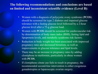 The following recommendations and conclusions are based
on limited and inconsistent scientific evidence (Level B):
• Women with a diagnosis of polycystic ovary syndrome (PCOS)
should be screened for type 2 diabetes and impaired glucose
tolerance with a fasting glucose level followed by a 2-hour
glucose level after a 75-g glucose load.
• Women with PCOS should be screened for cardiovascular risk
by determination of body mass index (BMI), fasting lipid and
lipoprotein levels, and metabolic syndrome risk factors.
• Reduction in body weight has been associated with improved
pregnancy rates and decreased hirsutism, as well as
improvements in glucose tolerance and lipid levels.
• There may be an increase in pregnancy rates by adding
clomiphene to metformin, particularly in obese women
with PCOS.
• If clomiphene citrate use fails to result in pregnancy, the
recommended second-line intervention is either exogenous
gonadotropins or laparoscopic ovarian surgery.
 