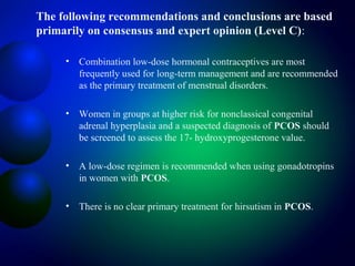 The following recommendations and conclusions are based
primarily on consensus and expert opinion (Level C):
• Combination low-dose hormonal contraceptives are most
frequently used for long-term management and are recommended
as the primary treatment of menstrual disorders.
• Women in groups at higher risk for nonclassical congenital
adrenal hyperplasia and a suspected diagnosis of PCOS should
be screened to assess the 17- hydroxyprogesterone value.
• A low-dose regimen is recommended when using gonadotropins
in women with PCOS.
• There is no clear primary treatment for hirsutism in PCOS.
 