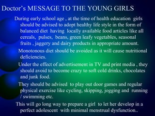 Doctor’s MESSAGE TO THE YOUNG GIRLS
During early school age , at the time of health education girls
should be advised to adopt healthy life style in the form of
balanced diet having locally available food articles like all
cereals, pulses, beans, green leafy vegetables, seasonal
fruits , jaggery and dairy products in appropriate amount.
Monotonous diet should be avoided as it will cause nutritional
deficiencies.
Under the effect of advertisement in TV and print media , they
should avoid to become crazy to soft cold drinks, chocolates
and junk food.
They should be advised to play out door games and regular
physical exercise like cycling, skipping, jogging and running
/ swimming etc.
This will go long way to prepare a girl to let her develop in a
perfect adolescent with minimal menstrual dysfunction..
 