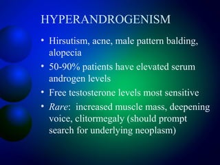 HYPERANDROGENISM
• Hirsutism, acne, male pattern balding,
alopecia
• 50-90% patients have elevated serum
androgen levels
• Free testosterone levels most sensitive
• Rare: increased muscle mass, deepening
voice, clitormegaly (should prompt
search for underlying neoplasm)
 