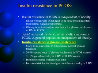 Insulin resistance in PCOS:
• Insulin resistance in PCOS is independent of obesity
– Obese women with PCOS tend to be more insulin resistant
than normal-weight counterparts.
– Obesity is an independent risk factor for glucose intolerance
or DM in PCOS
• 3-fold increased incidence of metabolic syndrome in
PCOS, vs general population, independent of obesity.
• Insulin resistance ≠ glucose intolerance
– Many insulin resistant PCOS pts have normal glucose
tolerance
– 30-40% prevalence of glucose intolerance in PCOS women
– 7-10% prevalence of type 2 DM in PCOS women
– Insulin resistance worsens over time
– Increased risk for impaired glucose tolerance and type 2 DM
 