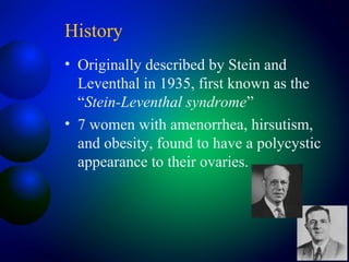 History
• Originally described by Stein and
Leventhal in 1935, first known as the
“Stein-Leventhal syndrome”
• 7 women with amenorrhea, hirsutism,
and obesity, found to have a polycystic
appearance to their ovaries.
 