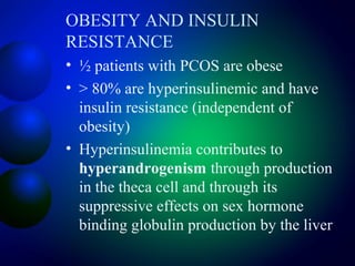 OBESITY AND INSULIN
RESISTANCE
• ½ patients with PCOS are obese
• > 80% are hyperinsulinemic and have
insulin resistance (independent of
obesity)
• Hyperinsulinemia contributes to
hyperandrogenism through production
in the theca cell and through its
suppressive effects on sex hormone
binding globulin production by the liver
 