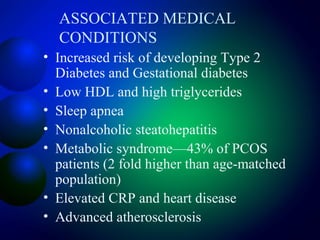 ASSOCIATED MEDICAL
CONDITIONS
• Increased risk of developing Type 2
Diabetes and Gestational diabetes
• Low HDL and high triglycerides
• Sleep apnea
• Nonalcoholic steatohepatitis
• Metabolic syndrome—43% of PCOS
patients (2 fold higher than age-matched
population)
• Elevated CRP and heart disease
• Advanced atherosclerosis
 
