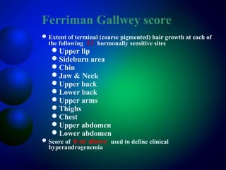 Ferriman Gallwey score
Extent of terminal (coarse pigmented) hair growth at each of
the following 11 hormonally sensitive sites
Upper lip
Sideburn area
Chin
Jaw & Neck
Upper back
Lower back
Upper arms
Thighs
Chest
Upper abdomen
Lower abdomen
Score of 6 or above used to define clinical
hyperandrogenemia
 
