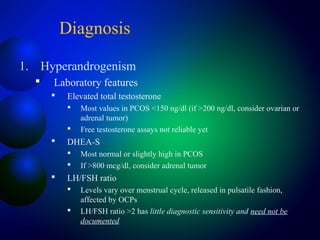 Diagnosis
1. Hyperandrogenism
 Laboratory features
 Elevated total testosterone
 Most values in PCOS <150 ng/dl (if >200 ng/dl, consider ovarian or
adrenal tumor)
 Free testosterone assays not reliable yet
 DHEA-S
 Most normal or slightly high in PCOS
 If >800 mcg/dl, consider adrenal tumor
 LH/FSH ratio
 Levels vary over menstrual cycle, released in pulsatile fashion,
affected by OCPs
 LH/FSH ratio >2 has little diagnostic sensitivity and need not be
documented
 