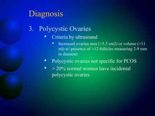 Diagnosis
3. Polycystic Ovaries
 Criteria by ultrasound
 Increased ovarian area (>5.5 cm2) or volume (>11
ml) w/ presence of >12 follicles measuring 2-9 mm
in diameter
 Polycystic ovaries not specific for PCOS
 > 20% normal women have incidental
polycystic ovaries
 