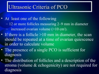 Ultrasonic Criteria of PCOUltrasonic Criteria of PCO
• At least one of the following
– 12 or more follicles measuring 2–9 mm in diameter
– increased ovarian volume (>10 cm3
).
• If there is a follicle >10 mm in diameter, the scan
should be repeated at a time of ovarian quiescence
in order to calculate volume
• The presence of a single PCO is sufficient for
diagnosis
• The distribution of follicles and a description of the
stroma (volume & echogenicity) are not required for
diagnosis
 
