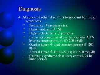Diagnosis
4. Absence of other disorders to account for these
symptoms.
 Pregnancy  pregnancy test
 Hypothyroidism  TSH
 Hyperprolactinemia  prolactin
 Late onset congenital adrenal hyperplasia  17-
hydroxyprogesterone (r/o if <200 ng/dl)
 Ovarian tumor  total testosterone (esp if >200
ng/dl)
– Adrenal tumor  DHEA-S (esp if > 800 mcg/dl)
– Cushing’s syndrome  salivary cortisol, 24 hr
urine cortisol
 