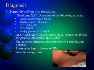 Diagnosis
5. Supportive of insulin resistance
 “Syndrome XX”: 3 or more of the following criteria:
• Waist circumference > 88 cm
• Triglycerides > 150 mg/dl
• HDL <50 mg/dl
• BP > 130/85
• Fasting glucose >110 mg/dl
 ACOG and ADA suggest screening all women w/ PCOS
for glucose intolerance, type 2 DM.
 Oral glucose tolerance test more sensitive than fasting
glucose.
 Personal or family history of DM
 Acanthosis nigricans
 