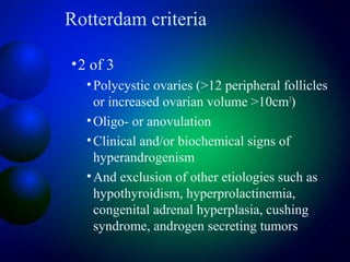 Rotterdam criteria
•2 of 3
•Polycystic ovaries (>12 peripheral follicles
or increased ovarian volume >10cm3
)
•Oligo- or anovulation
•Clinical and/or biochemical signs of
hyperandrogenism
•And exclusion of other etiologies such as
hypothyroidism, hyperprolactinemia,
congenital adrenal hyperplasia, cushing
syndrome, androgen secreting tumors
 
