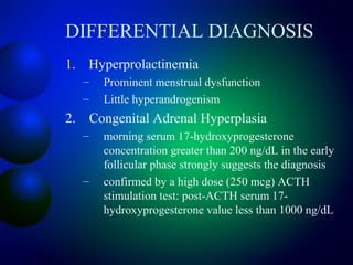DIFFERENTIAL DIAGNOSIS
1. Hyperprolactinemia
– Prominent menstrual dysfunction
– Little hyperandrogenism
2. Congenital Adrenal Hyperplasia
– morning serum 17-hydroxyprogesterone
concentration greater than 200 ng/dL in the early
follicular phase strongly suggests the diagnosis
– confirmed by a high dose (250 mcg) ACTH
stimulation test: post-ACTH serum 17-
hydroxyprogesterone value less than 1000 ng/dL
 