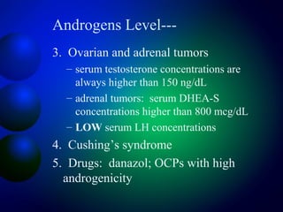 Androgens Level---
3. Ovarian and adrenal tumors
– serum testosterone concentrations are
always higher than 150 ng/dL
– adrenal tumors: serum DHEA-S
concentrations higher than 800 mcg/dL
– LOW serum LH concentrations
4. Cushing’s syndrome
5. Drugs: danazol; OCPs with high
androgenicity
 