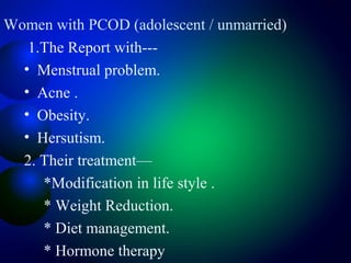 Women with PCOD (adolescent / unmarried)
1.The Report with---
• Menstrual problem.
• Acne .
• Obesity.
• Hersutism.
2. Their treatment—
*Modification in life style .
* Weight Reduction.
* Diet management.
* Hormone therapy
 