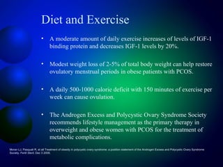 Diet and Exercise
• A moderate amount of daily exercise increases of levels of IGF-1
binding protein and decreases IGF-1 levels by 20%.
• Modest weight loss of 2-5% of total body weight can help restore
ovulatory menstrual periods in obese patients with PCOS.
• A daily 500-1000 calorie deficit with 150 minutes of exercise per
week can cause ovulation.
• The Androgen Excess and Polycystic Ovary Syndrome Society
recommends lifestyle management as the primary therapy in
overweight and obese women with PCOS for the treatment of
metabolic complications.
Moran LJ, Pasquali R, et all Treatment of obesity in polycystic ovary syndrome: a position statement of the Androgen Excess and Polycystic Ovary Syndrome
Society. Fertil Steril. Dec 3 2008;
 