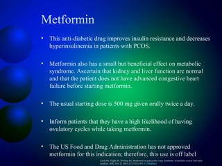 Metformin
• This anti-diabetic drug improves insulin resistance and decreases
hyperinsulinemia in patients with PCOS.
• Metformin also has a small but beneficial effect on metabolic
syndrome. Ascertain that kidney and liver function are normal
and that the patient does not have advanced congestive heart
failure before starting metformin.
• The usual starting dose is 500 mg given orally twice a day.
• Inform patients that they have a high likelihood of having
ovulatory cycles while taking metformin.
• The US Food and Drug Administration has not approved
metformin for this indication; therefore, this use is off label
Lord JM, Flight IH, Norman RJ. Metformin in polycystic ovary syndrome: systematic review and meta-
analysis. BMJ. Oct 25 2003;327(7421):951-3. [Medline].
 