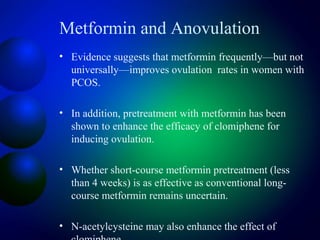 Metformin and Anovulation
• Evidence suggests that metformin frequently—but not
universally—improves ovulation rates in women with
PCOS.
• In addition, pretreatment with metformin has been
shown to enhance the efficacy of clomiphene for
inducing ovulation.
• Whether short-course metformin pretreatment (less
than 4 weeks) is as effective as conventional long-
course metformin remains uncertain.
• N-acetylcysteine may also enhance the effect of
 