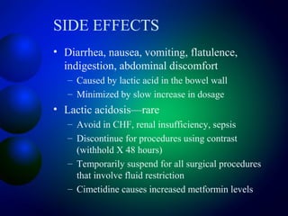 SIDE EFFECTS
• Diarrhea, nausea, vomiting, flatulence,
indigestion, abdominal discomfort
– Caused by lactic acid in the bowel wall
– Minimized by slow increase in dosage
• Lactic acidosis—rare
– Avoid in CHF, renal insufficiency, sepsis
– Discontinue for procedures using contrast
(withhold X 48 hours)
– Temporarily suspend for all surgical procedures
that involve fluid restriction
– Cimetidine causes increased metformin levels
 